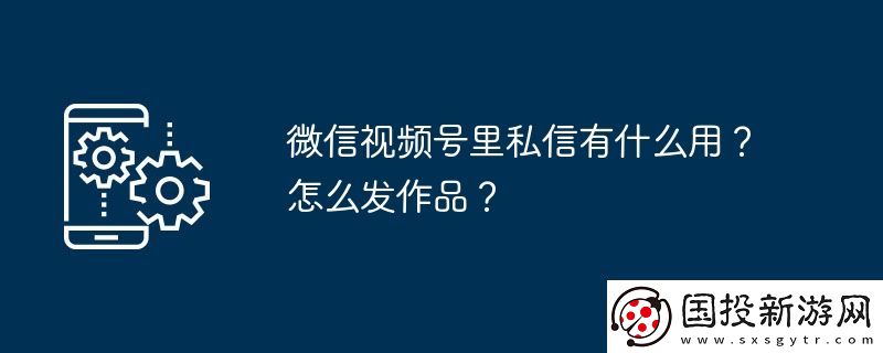 微信視頻號(hào)里私信有什么用-怎么發(fā)作品