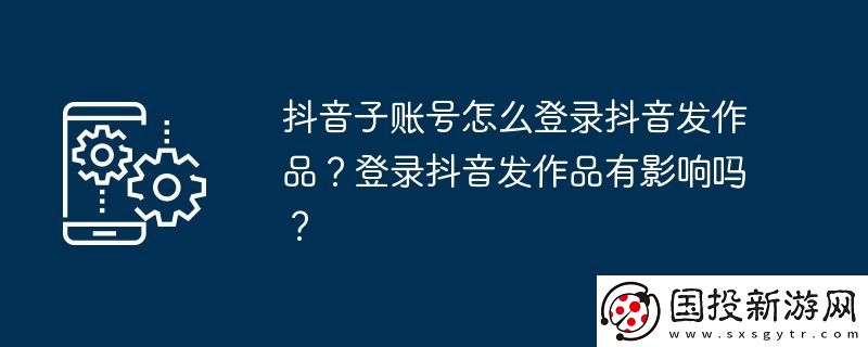 抖音子賬號(hào)怎么登錄抖音發(fā)作品-登錄抖音發(fā)作品有影響嗎